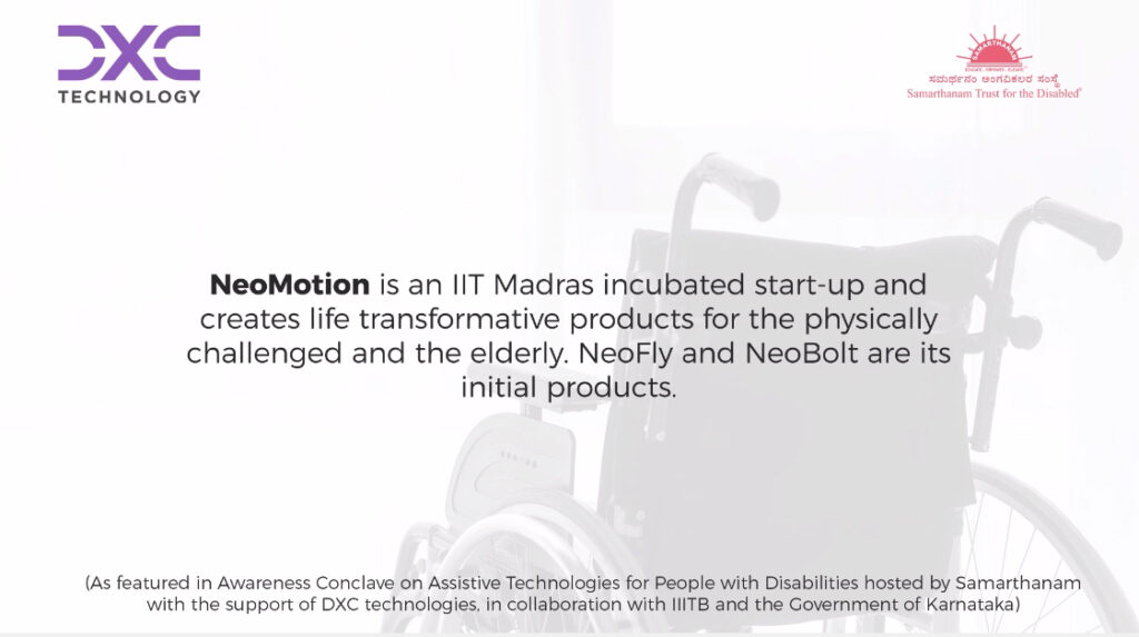 Kiran kumar form neomotion tells that NeoMotion is an IIT Madras incubated start-up and creates life transformative products for the physically challenged and the elderly NeoFly and NeoBolt are its initial productsNeoMotion is an IIT Madras incubated start-up and creates life transformative products for the physically challenged and the elderly NeoFly and NeoBolt are its initial products